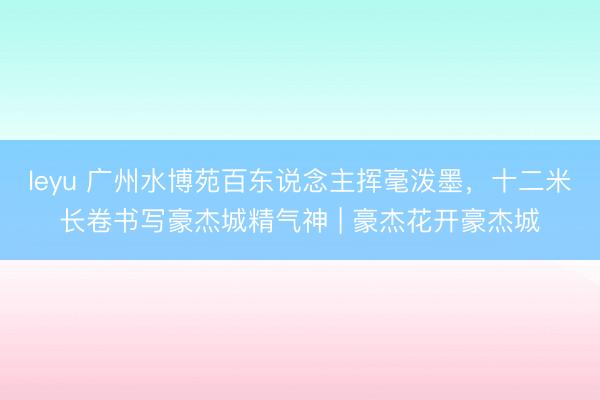 leyu 广州水博苑百东说念主挥毫泼墨，十二米长卷书写豪杰城精气神 | 豪杰花开豪杰城