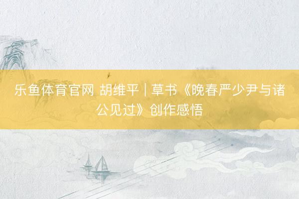 乐鱼体育官网 胡维平 | 草书《晚春严少尹与诸公见过》创作感悟