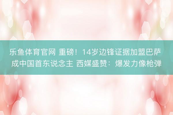 乐鱼体育官网 重磅!14岁边锋证据加盟巴萨 成中国首东说念主 西媒盛赞:爆发力像枪弹