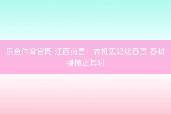 乐鱼体育官网 江西南昌：农机轰鸣绘春景 春耕播撒正其时