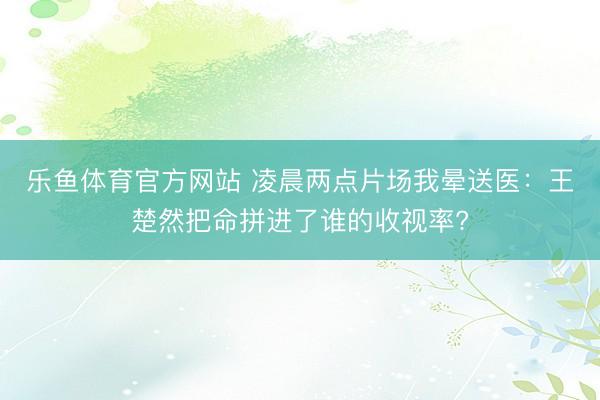 乐鱼体育官方网站 凌晨两点片场我晕送医：王楚然把命拼进了谁的收视率?