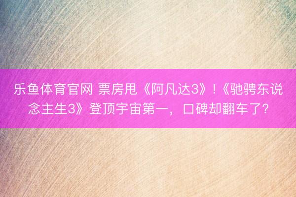 乐鱼体育官网 票房甩《阿凡达3》!《驰骋东说念主生3》登顶宇宙第一,口碑却翻车了?