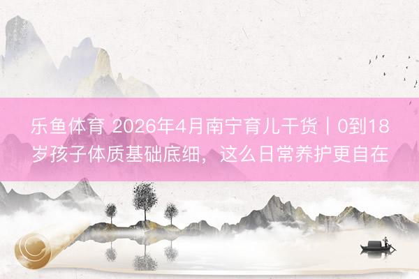 乐鱼体育 2026年4月南宁育儿干货｜0到18岁孩子体质基础底细，这么日常养护更自在