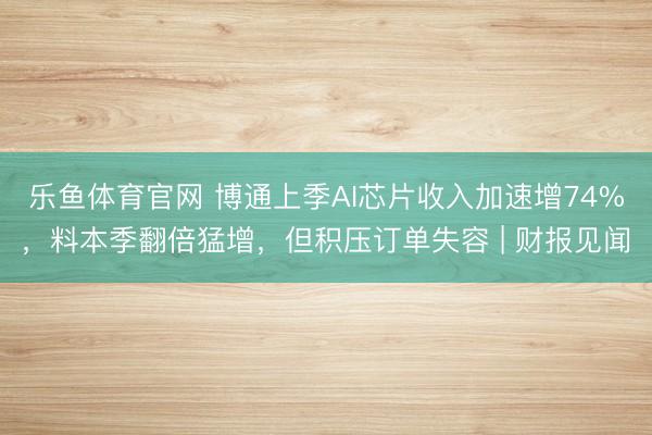 乐鱼体育官网 博通上季AI芯片收入加速增74%,料本季翻倍猛增,但积压订单失容 | 财报见闻