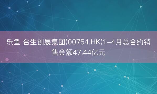 乐鱼 合生创展集团(00754.HK)1-4月总合约销售金额47.44亿元