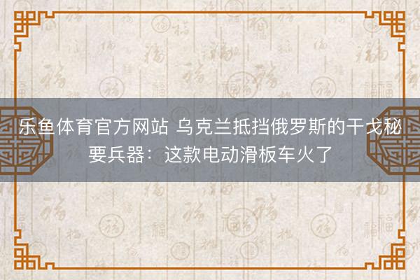 乐鱼体育官方网站 乌克兰抵挡俄罗斯的干戈秘要兵器：这款电动滑板车火了