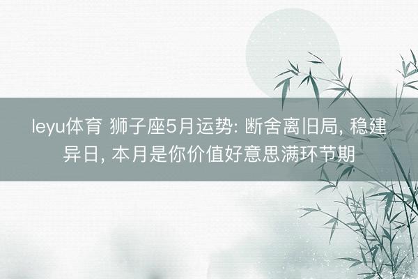 leyu体育 狮子座5月运势: 断舍离旧局， 稳建异日， 本月是你价值好意思满环节期