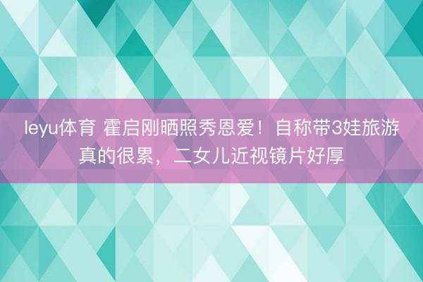 leyu体育 霍启刚晒照秀恩爱！自称带3娃旅游真的很累，二女儿近视镜片好厚