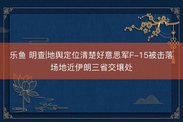乐鱼 明查|地舆定位清楚好意思军F-15被击落场地近伊朗三省交壤处