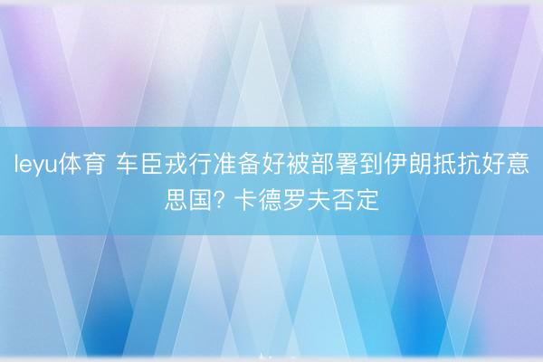 leyu体育 车臣戎行准备好被部署到伊朗抵抗好意思国? 卡德罗夫否定