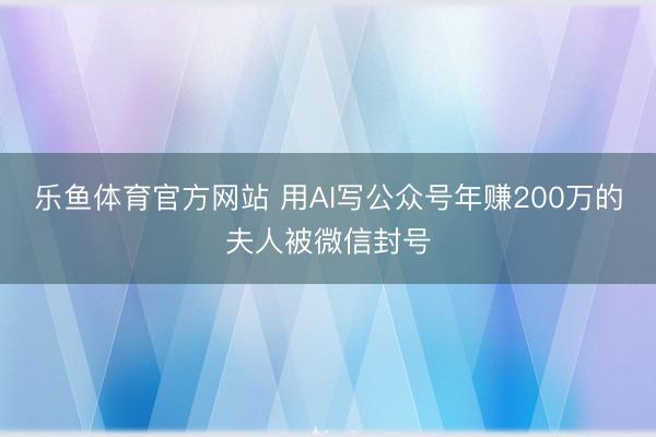 乐鱼体育官方网站 用AI写公众号年赚200万的夫人被微信封号