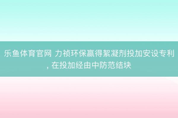 乐鱼体育官网 力祯环保赢得絮凝剂投加安设专利， 在投加经由中防范结块