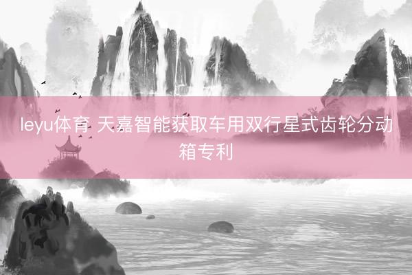 leyu体育 天嘉智能获取车用双行星式齿轮分动箱专利