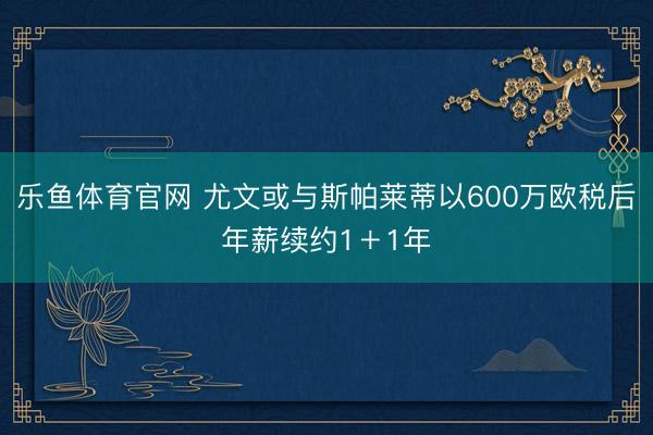 乐鱼体育官网 尤文或与斯帕莱蒂以600万欧税后年薪续约1＋1年