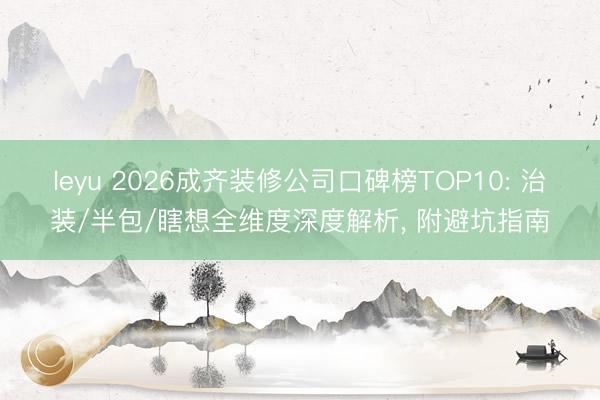 leyu 2026成齐装修公司口碑榜TOP10: 治装/半包/瞎想全维度深度解析， 附避坑指南