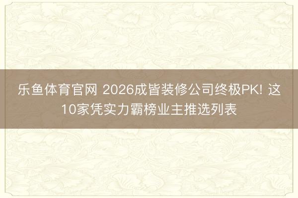 乐鱼体育官网 2026成皆装修公司终极PK! 这10家凭实力霸榜业主推选列表