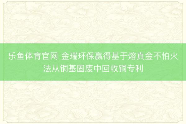乐鱼体育官网 金瑞环保赢得基于熔真金不怕火法从铜基固废中回收铜专利