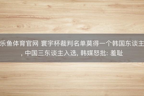 乐鱼体育官网 寰宇杯裁判名单莫得一个韩国东谈主， 中国三东谈主入选， 韩媒怒批: 羞耻