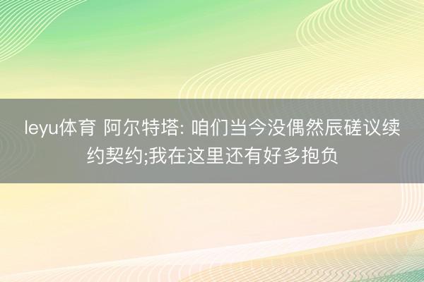 leyu体育 阿尔特塔: 咱们当今没偶然辰磋议续约契约;我在这里还有好多抱负