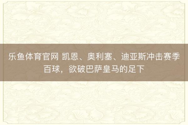 乐鱼体育官网 凯恩、奥利塞、迪亚斯冲击赛季百球,欲破巴萨皇马的足下