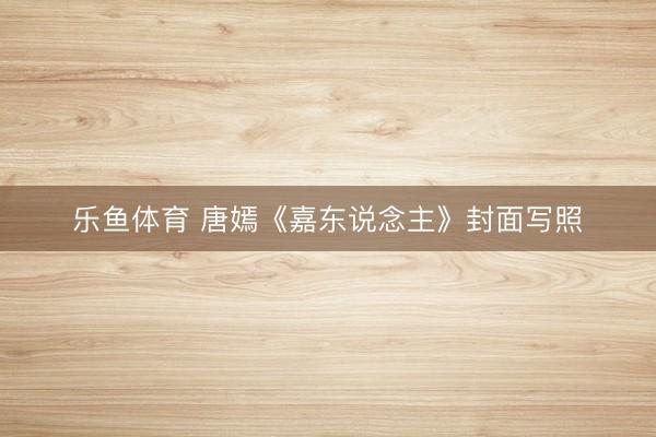 乐鱼体育 唐嫣《嘉东说念主》封面写照