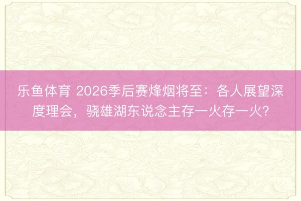 乐鱼体育 2026季后赛烽烟将至:各人展望深度理会,骁雄湖东说念主存一火存一火?
