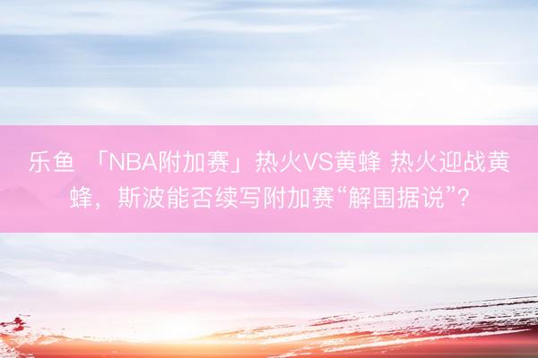乐鱼 「NBA附加赛」热火VS黄蜂 热火迎战黄蜂，斯波能否续写附加赛“解围据说”？