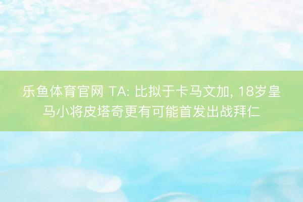 乐鱼体育官网 TA: 比拟于卡马文加, 18岁皇马小将皮塔奇更有可能首发出战拜仁