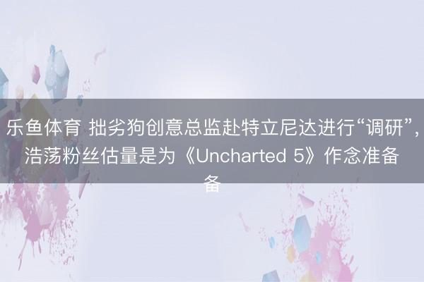 乐鱼体育 拙劣狗创意总监赴特立尼达进行“调研”，浩荡粉丝估量是为《Uncharted 5》作念准备