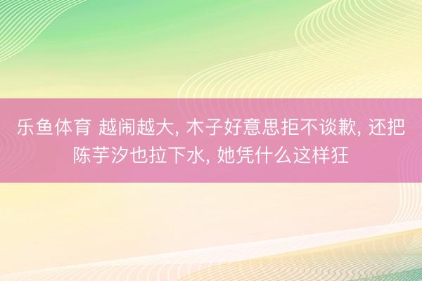 乐鱼体育 越闹越大， 木子好意思拒不谈歉， 还把陈芋汐也拉下水， 她凭什么这样狂