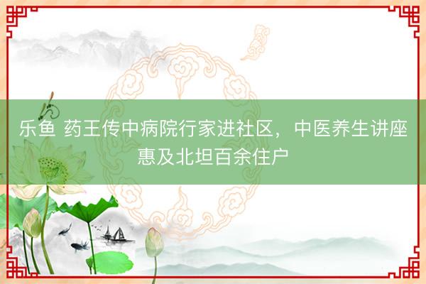 乐鱼 药王传中病院行家进社区，中医养生讲座惠及北坦百余住户