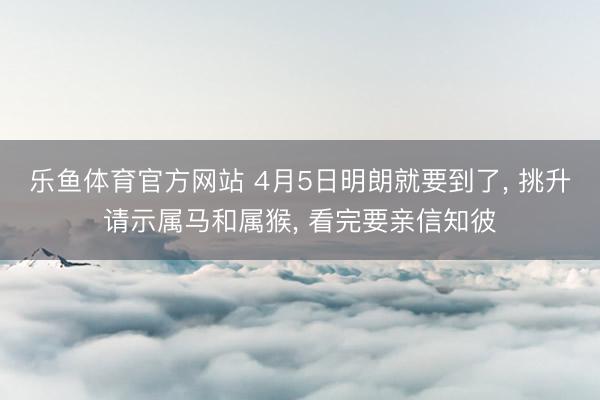 乐鱼体育官方网站 4月5日明朗就要到了， 挑升请示属马和属猴， 看完要亲信知彼