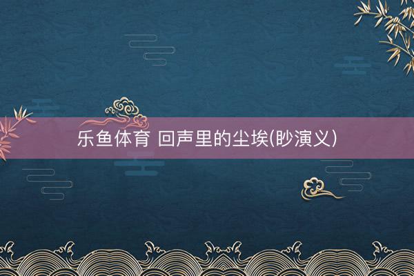乐鱼体育 回声里的尘埃(眇演义)