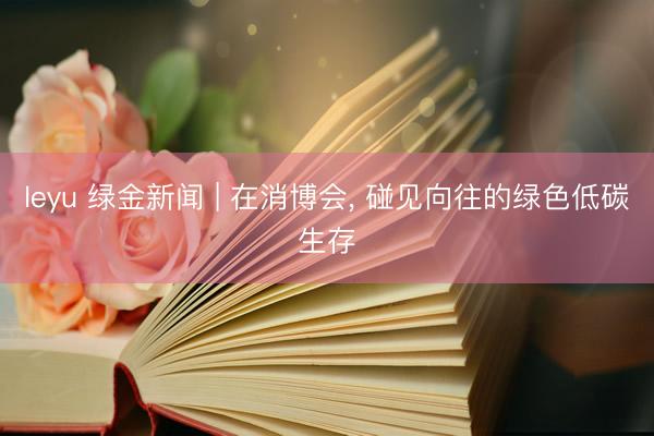 leyu 绿金新闻 | 在消博会， 碰见向往的绿色低碳生存