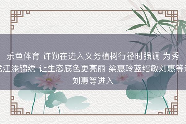 乐鱼体育 许勤在进入义务植树行径时强调 为秀气龙江添锦绣 让生态底色更亮丽 梁惠玲蓝绍敏刘惠等进入