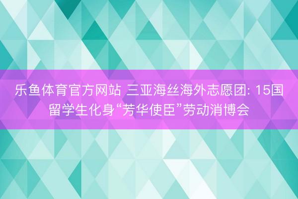 乐鱼体育官方网站 三亚海丝海外志愿团: 15国留学生化身“芳华使臣”劳动消博会