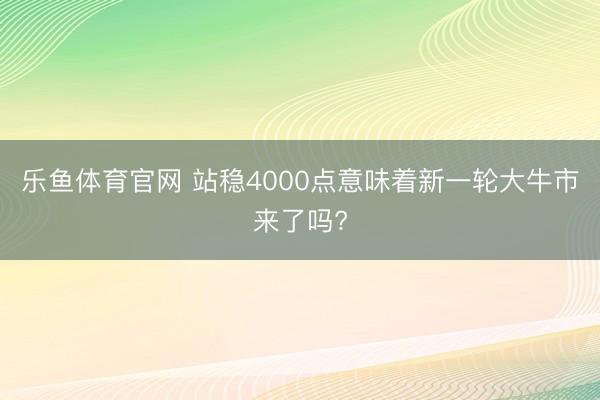乐鱼体育官网 站稳4000点意味着新一轮大牛市来了吗?