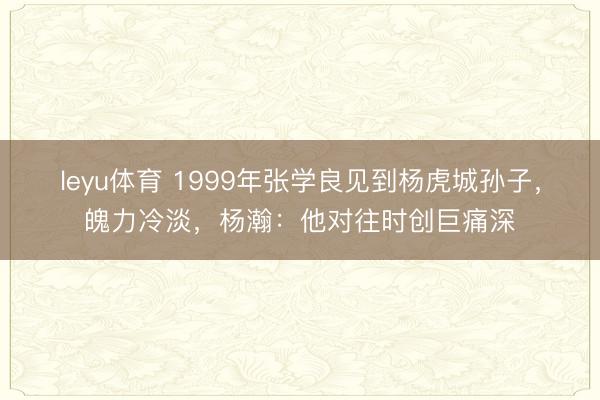 leyu体育 1999年张学良见到杨虎城孙子，魄力冷淡，杨瀚：他对往时创巨痛深