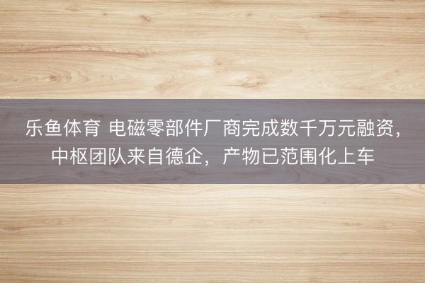 乐鱼体育 电磁零部件厂商完成数千万元融资，中枢团队来自德企，产物已范围化上车