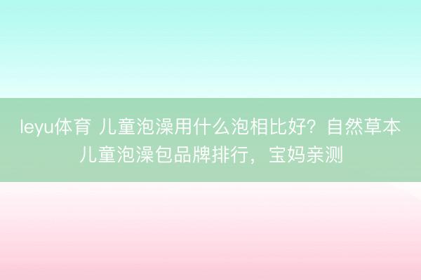 leyu体育 儿童泡澡用什么泡相比好？自然草本儿童泡澡包品牌排行，宝妈亲测