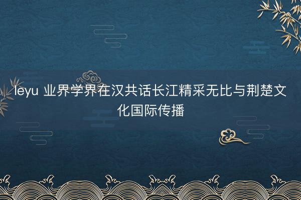 leyu 业界学界在汉共话长江精采无比与荆楚文化国际传播