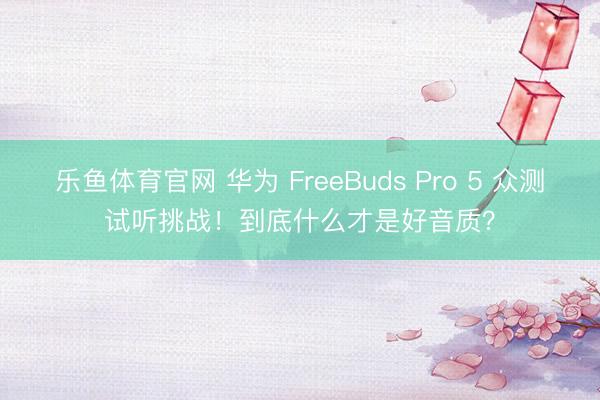 乐鱼体育官网 华为 FreeBuds Pro 5 众测试听挑战！到底什么才是好音质？