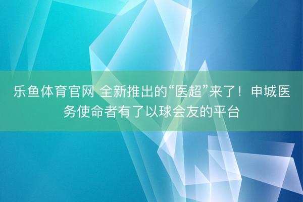 乐鱼体育官网 全新推出的“医超”来了！申城医务使命者有了以球会友的平台