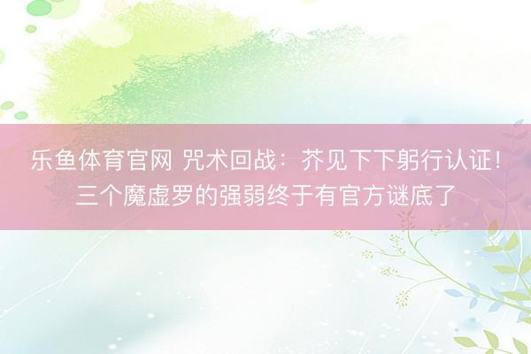 乐鱼体育官网 咒术回战：芥见下下躬行认证！三个魔虚罗的强弱终于有官方谜底了
