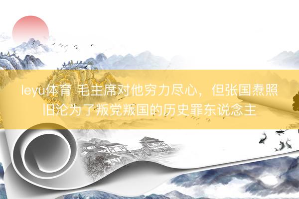leyu体育 毛主席对他穷力尽心，但张国焘照旧沦为了叛党叛国的历史罪东说念主