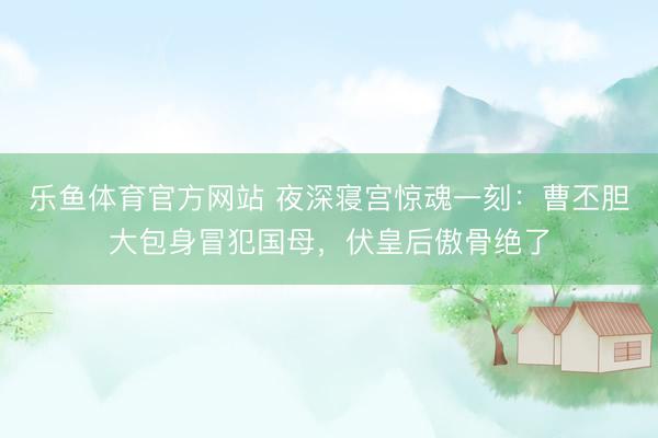 乐鱼体育官方网站 夜深寝宫惊魂一刻：曹丕胆大包身冒犯国母，伏皇后傲骨绝了