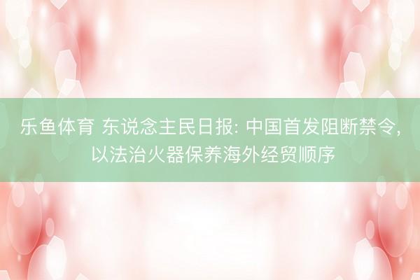 乐鱼体育 东说念主民日报: 中国首发阻断禁令， 以法治火器保养海外经贸顺序