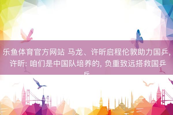 乐鱼体育官方网站 马龙、许昕启程伦敦助力国乒， 许昕: 咱们是中国队培养的， 负重致远搭救国乒