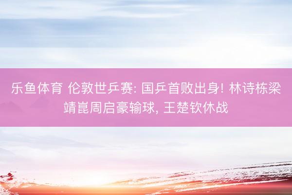 乐鱼体育 伦敦世乒赛: 国乒首败出身! 林诗栋梁靖崑周启豪输球， 王楚钦休战