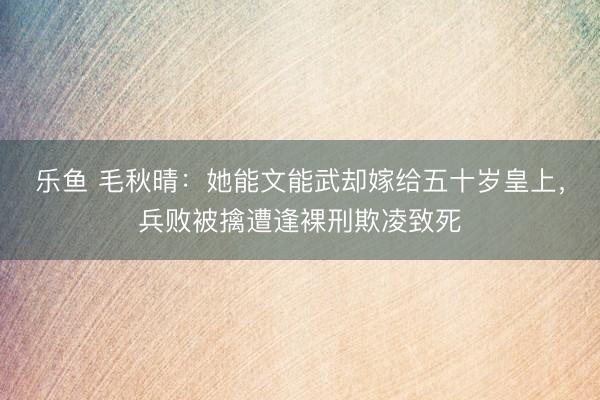 乐鱼 毛秋晴：她能文能武却嫁给五十岁皇上，兵败被擒遭逢裸刑欺凌致死